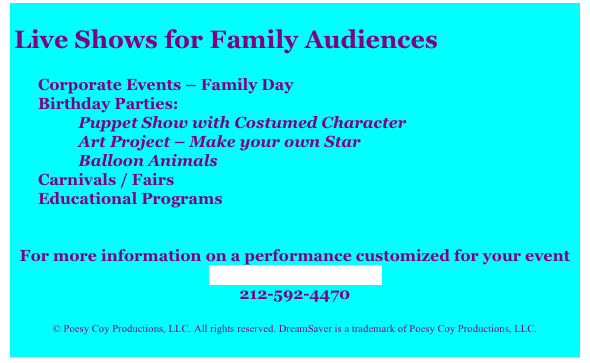 
Live Shows for Family Audiences

Corporate Events – Family Day
Birthday Parties:
          Puppet Show with Costumed Character
          Art Project – Make your own Star
          Balloon Animals
Carnivals / Fairs
Educational Programs
 
 
For more information on a performance customized for your event
Contact DreamSaver
212-592-4470
 
© Poesy Coy Productions, LLC. All rights reserved. DreamSaver is a trademark of Poesy Coy Productions, LLC.
 