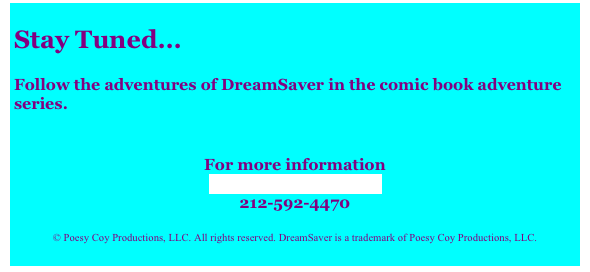 
Stay Tuned...

Follow the adventures of DreamSaver in the comic book adventure series.
 
 
For more information
Contact DreamSaver
212-592-4470
 
© Poesy Coy Productions, LLC. All rights reserved. DreamSaver is a trademark of Poesy Coy Productions, LLC.
  